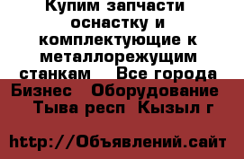  Купим запчасти, оснастку и комплектующие к металлорежущим станкам. - Все города Бизнес » Оборудование   . Тыва респ.,Кызыл г.